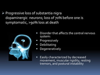  Progressive loss of substantia nigra
  dopaminergic neurons; loss of 70% before one is
  symptomatic, >90% loss at death

                     Disorder that affects the central nervous
                      system:
                     Progressively
                     Debilitating
                     Degeneratively

                     Easily characterized by decreased
                      movement, muscular rigidity, resting
                      tremors, and postural instability
 