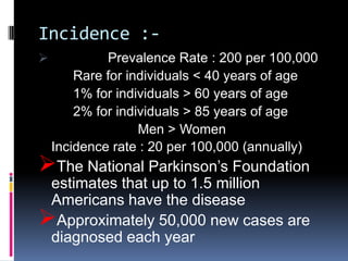 Incidence :-
            Prevalence Rate : 200 per 100,000
        Rare for individuals < 40 years of age
        1% for individuals > 60 years of age
        2% for individuals > 85 years of age
                   Men > Women
    Incidence rate : 20 per 100,000 (annually)
The National Parkinson’s Foundation
 estimates that up to 1.5 million
 Americans have the disease
Approximately 50,000 new cases are
 diagnosed each year
 