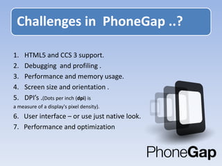 1. HTML5 and CCS 3 support.
2. Debugging and profiling .
3. Performance and memory usage.
4. Screen size and orientation .
5. DPI’s .(Dots per inch (dpi) is
a measure of a display's pixel density).
6. User interface – or use just native look.
7. Performance and optimization
Challenges in PhoneGap ..?
 
