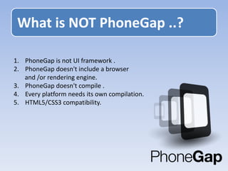 1. PhoneGap is not UI framework .
2. PhoneGap doesn't include a browser
and /or rendering engine.
3. PhoneGap doesn't compile .
4. Every platform needs its own compilation.
5. HTML5/CSS3 compatibility.
What is NOT PhoneGap ..?
 