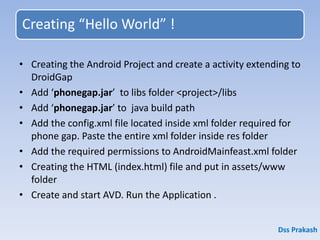 Creating “Hello World” !
• Creating the Android Project and create a activity extending to
DroidGap
• Add ‘phonegap.jar’ to libs folder <project>/libs
• Add ‘phonegap.jar’ to java build path
• Add the config.xml file located inside xml folder required for
phone gap. Paste the entire xml folder inside res folder
• Add the required permissions to AndroidMainfeast.xml folder
• Creating the HTML (index.html) file and put in assets/www
folder
• Create and start AVD. Run the Application .
Dss Prakash
 