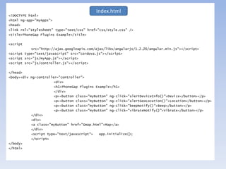 <!DOCTYPE html>
<html ng-app="myApps">
<head>
<link rel="stylesheet" type="text/css" href="css/style.css" />
<title>PhoneGap Plugins Example</title>
<script
src="http://ajax.googleapis.com/ajax/libs/angularjs/1.2.26/angular.min.js"></script>
<script type="text/javascript" src="cordova.js"></script>
<script src="js/myApp.js"></script>
<script src="js/controller.js"></script>
</head>
<body><div ng-controller="controller">
<div>
<h1>PhoneGap Plugins Example</h1>
</div>
<p><button class="myButton" ng-click="alertDeviceInfo()">Device</button></p>
<p><button class="myButton" ng-click="alertGeoLocation()">Location</button></p>
<p><button class="myButton" ng-click="beepNotify()">Beep</button></p>
<p><button class="myButton" ng-click="vibrateNotify()">Vibrate</button></p>
</div>
<div>
<a class="myButton" href="Gmap.html">Map</a>
</div>
<script type="text/javascript"> app.initialize();
</script>
</body>
</html>
Index.html
 