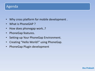 Agenda
• Why cross platform for mobile development .
• What is PhoneGAP ?
• How does phonegap work..?
• PhoneGap features.
• Setting-up Your PhoneGap Environment.
• Creating “Hello World!” using PhoneGap.
• PhoneGap Plugin development
Dss Prakash
 