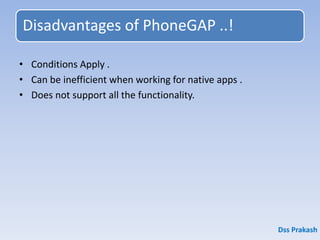 Disadvantages of PhoneGAP ..!
• Conditions Apply .
• Can be inefficient when working for native apps .
• Does not support all the functionality.
Dss Prakash
 