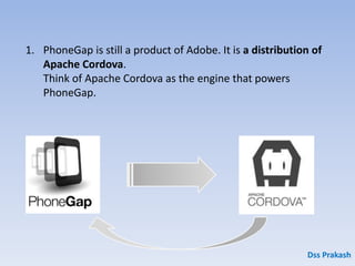 1. PhoneGap is still a product of Adobe. It is a distribution of
Apache Cordova.
Think of Apache Cordova as the engine that powers
PhoneGap.
Dss Prakash
 