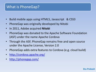 What is PhoneGap?
• Build mobile apps using HTML5, Javascript & CSS3
• PhoneGap was originally developed by Nitobi
• In 2011, Adobe acquired Nitobi
• PhoneGap was donated to the Apache Software Foundation
(ASF) under the name Apache Cordova
• Through the ASF, PhoneGap remains free and open source
under the Apache License, Version 2.0
• PhoneGap adds extra features to Cordova (e.g. cloud build)
• http://cordova.apache.org/
• http://phonegap.com/
Dss Prakash
 