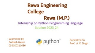 Rewa Engineering
College
Rewa (M.P.)
Internship on Python Programming language
Session 2023-24
Submitted by
Prakash tiwari
0301EC211036
Submitted To
Prof. A. K. Singh
 