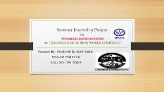 Summer Internship Project
On
FINANCIAL RATIO ANALYSIS
At “KALINGA NAGAR IRON WORKS LTD.IDCOL”
Presented By : PRAKASH KUMAR TARAI
MBA-FM 2ND YEAR
ROLL NO – 39417D019
 