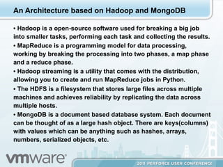 An Architecture based on Hadoop and MongoDB

•  Hadoop is a open-source software used for breaking a big job
into smaller tasks, performing each task and collecting the results.
•  MapReduce is a programming model for data processing,
working by breaking the processing into two phases, a map phase
and a reduce phase.
•  Hadoop streaming is a utility that comes with the distribution,
allowing you to create and run MapReduce jobs in Python.
•  The HDFS is a filesystem that stores large files across multiple
machines and achieves reliability by replicating the data across
multiple hosts.
•  MongoDB is a document based database system. Each document
can be thought of as a large hash object. There are keys(columns)
with values which can be anything such as hashes, arrays,
numbers, serialized objects, etc.
 