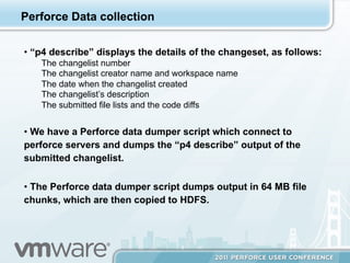 Perforce Data collection

•  “p4 describe” displays the details of the changeset, as follows:
   The changelist number
   The changelist creator name and workspace name
   The date when the changelist created
   The changelist’s description
   The submitted file lists and the code diffs


•  We have a Perforce data dumper script which connect to
perforce servers and dumps the “p4 describe” output of the
submitted changelist.

•  The Perforce data dumper script dumps output in 64 MB file
chunks, which are then copied to HDFS.
 