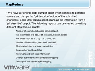 MapReduce

•  We have a Perforce data dumper script which connect to perforce
servers and dumps the “p4 describe” output of the submitted
changelist. Each MapReduce script scans all the information from a
“p4 describe” output. The following reports can be created by writing
different MapReduce scripts:
        Number of submitted changes per depot path
        File information like add, edit, integrate, branch, delete
        File types such as “c”, “py”, “pl”, “java”, etc.
        Number of lines added, removed, modified
        Most revised files and least revised files
        Bug number and bug status
        Reviewers and test case information
        Change submitter names and group mapping
        Depot path and branch spec mapping
 