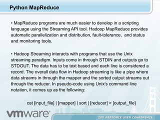 Python MapReduce

•  MapReduce programs are much easier to develop in a scripting
language using the Streaming API tool. Hadoop MapReduce provides
automatic parallelization and distribution, fault-tolerance, and status
and monitoring tools.

•  Hadoop Streaming interacts with programs that use the Unix
streaming paradigm. Inputs come in through STDIN and outputs go to
STDOUT. The data has to be text based and each line is considered a
record. The overall data flow in Hadoop streaming is like a pipe where
data streams in through the mapper and the sorted output streams out
through the reducer. In pseudo-code using Unix’s command line
notation, it comes up as the following:

        cat [input_file] | [mapper] | sort | [reducer] > [output_file]
 