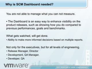 Why is SCM Dashboard needed?


You are not able to manage what you can not measure.

•  The Dashboard is an easy way to enhance visibility on the
product releases, such as showing how you do compared to
previous performances, goals and benchmarks.

What gets watched, will get done.
•  Ability to make more informed decisions based on multiple reports.

Not only for the executives, but for all levels of engineering.
•  Release Manager, Director
•  Development, QA Manager,
•  Developer, QA
 