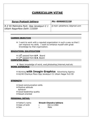CURRICULUM VITAE


      Surya Prakash lakhera                     Ph:-9990052220

R Z 55 Mahindra Park Opp Janakpuri C 1          E-mail:-pklakhera.1@gmail.com
Uttam NagarNew Delhi 115559



     CARRER OBJECTIVE

           I want to work with a reputed organization in such a way so that I
            can improve my skills. I want to enhance myself with great
            knowledge by that organization.

     EDUCATIONL QULIFICATION

          10th passed from U P . Board
          12th passed from U A. Board
     COMPUTER SKILL

          Basic knowledge of word, exel,photoshop,Internet,mail.etc
     WORK EXPERINCE

           Working with Imagin Graphics Advertising Agency
           A2/40 Chankya Place Opp Janakpuri C1 Uttam Nagar N.D 59


     STRENGTH

           Good communication skills
           Positive attitude
            Achiever
           Good leadership quality
           Result oriented

     PERSONAL DETAIL

           Father’s name         Dinesh Chandra lakhera
           Date of birth         :       04/11/1984
           Sex                   :       Male
 