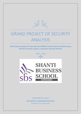 GRAND PROJECT OF SECURITY
ANALYSIS
Performance Analysis of Tata Steel and M&M Financial Services limited along
with its Economic aspects, respective Industry Analysis
SEPTEMBER 16, 2016
PRAKASH CHANDRASHEKAR
Guided By: Prof. Abhay Raja
 