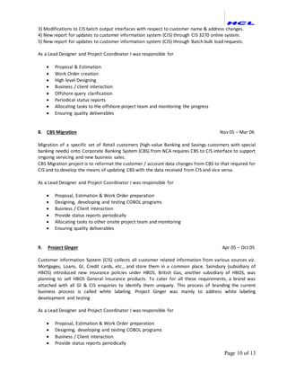 Page 10 of 13
3) Modifications to CIS batch output interfaces with respect to customer name & address changes.
4) New report for updates to customer information system (CIS) through CIS 3270 online system.
5) New report for updates to customer information system (CIS) through Batch bulk load requests.
As a Lead Designer and Project Coordinator I was responsible for
 Proposal & Estimation
 Work Order creation
 High level Designing
 Business / client interaction
 Offshore query clarification
 Periodical status reports
 Allocating tasks to the offshore project team and monitoring the progress
 Ensuring quality deliverables
8. CBS Migration Nov 05 – Mar 06
Migration of a specific set of Retail customers (high-value Banking and Savings customers with special
banking needs) onto Corporate Banking System (CBS) from NCA requires CBS to CIS interface to support
ongoing servicing and new business sales.
CBS Migration project is to reformat the customer / account data changes from CBS to that required for
CIS and to develop the means of updating CBS with the data received from CIS and vice versa.
As a Lead Designer and Project Coordinator I was responsible for
 Proposal, Estimation & Work Order preparation
 Designing, developing and testing COBOL programs
 Business / Client interaction
 Provide status reports periodically
 Allocating tasks to other onsite project team and monitoring
 Ensuring quality deliverables
9. Project Ginger Apr 05 – Oct 05
Customer information System (CIS) collects all customer related information from various sources viz.
Mortgages, Loans, GI, Credit cards, etc., and store them in a common place. Sainsbury (subsidiary of
HBOS) introduced new insurance policies under HBOS. British Gas, another subsidiary of HBOS, was
planning to sell HBOS General Insurance products. To cater for all these requirements, a brand was
attached with all GI & CIS enquiries to identify them uniquely. This process of branding the current
business process is called white labeling. Project Ginger was mainly to address white labeling
development and testing
As a Lead Designer and Project Coordinator I was responsible for
 Proposal, Estimation & Work Order preparation
 Designing, developing and testing COBOL programs
 Business / Client interaction
 Provide status reports periodically
 