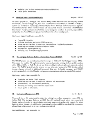 Page 11 of 13
 Allocating tasks to other onsite project team and monitoring
 Ensure quality deliverables
10. Mortgage Service Improvements (MSI) May 04 – Mar 05
As various projects viz., Mortgage Sales Process (MSP), Further Advance Sales Process (FSP), Product
Transfer (PT), Flexible mortgage, etc., have been added to the same architecture with MSP as the base,
system was found to be increasingly unstable and also throws defects & performance issues regularly.
In order to curtail the defect overflow, Project MSI was started. Defects, alternatively called NDF (Non
Discretionary Fixes) have been classified into several categories based on its severity, dependability,
complexity, etc., These NDFs were grouped and offshored as a fixed priced project.
As a Project Support Lead I was responsible for
 Proposal & Estimation
 Designing, developing and testing COBOL programs
 Interacting with the client to understand the NDFs (Defect logs) and requirements
 Interacting with business team for Issue clarifications
 Provide status reports periodically
 Allocating tasks to the offshore project team
11. The Mortgage Business - Further Advance Sales Process (TMBFSP) Nov 03 – Apr 04
The TMBFSP project was carried out due to the merger of HBOS with the Mortgage Business (TMB).
This project has enabled FSP applications to be processed using the existing platform and branded as
either BOS or Halifax or TMB. The brand was determined by the allocating branch code and product
name. This TMBFSP project has also catered for new schemes / products for TMB brands, product
transfer changes, retrieval of additional borrowers’ data, etc., As flexible mortgages and TMBFSP
project ran parallelly, retrofit of Flexible mortgages work was also carried out as a part of this project.
As a Project Leader, I was responsible for
 Developing and testing COBOL programs
 Interacting with the client to understand the issues and requirements
 Provide metrics and status reports periodically
 Allocating and tracking tasks within the project team
 Ensure quality of deliverables
12. Fee Payment Replacement (FPR) Jun 03 – Oct 03
The overall aim of this project was to replace the existing intermediary fee payment system (FPS) for
Halifax, TMB (The Mortgage Business) and BOS (Bank Of Scotland) brands with a more robust and
flexible platform in order to maintain business as usual requirements and provide capacity for future
business volume increases. In addition, the move away from Access 2000 to standard DB2 architecture
allows future enhancements to be more easily accommodated.
As a Lead Designer, I was responsible for
 