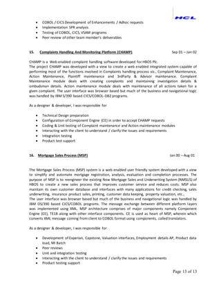 Page 13 of 13
 COBOL / CICS Development of Enhancements / Adhoc requests
 Implementation SPR analysis
 Testing of COBOL, CICS, VSAM programs
 Peer review of other team member’s deliverables
15. Complaints Handling And Monitoring Platform (CHAMP) Sep 01 – Jan 02
CHAMP is a Web enabled complaint handling software developed for HBOS Plc.
The project CHAMP was developed with a view to create a web enabled integrated system capable of
performing most of the functions involved in Complaints handling process viz., Complaint Maintenance,
Action Maintenance, Plaintiff maintenance and 3rdParty & Advisor maintenance. Complaint
Maintenance module deals with creating complaints and maintaining investigation details &
ombudsman details. Action maintenance module deals with maintenance of all actions taken for a
given complaint. The user interface was browser based but much of the business and navigational logic
was handled by IBM S/390 based CICS/COBOL-DB2 programs.
As a designer & developer, I was responsible for
 Technical Design preparation
 Configuration of Component Engine (CE) in order to accept CHAMP requests
 Coding & Unit testing of Complaint maintenance and Action maintenance modules
 Interacting with the client to understand / clarify the issues and requirements
 Integration testing
 Product test support
16. Mortgage Sales Process (MSP) Jan 00 – Aug 01
The Mortgage Sales Process (MSP) system is a web enabled user friendly system developed with a view
to simplify and automate mortgage registration, analysis, evaluation and completion processes. The
purpose of MSP is to reengineer the existing New Mortgage Sales and Underwriting System (NMSUS) of
HBOS to create a new sales process that improves customer service and reduces costs. MSP also
maintain its own customer database and interfaces with many applications for credit checking, sales
underwriting, insurance product sales, printing, customer data keeping, property valuation, etc.,
The user interface was browser based but much of the business and navigational logic was handled by
IBM OS/390 based CICS/COBOL programs. The message exchange between different platform layers
was implemented using XML. MSP architecture comprises of major components namely Component
Engine (CE), TE18 along with other interface components. CE is used as heart of MSP, wherein which
converts XML message coming from client to COBOL format using components, called translators.
As a designer & developer, I was responsible for
 Development of Experian, Capstone, Valuation interfaces, Employment details AP, Product data
load, MI Batch
 Peer reviews
 Unit and integration testing
 Interacting with the client to understand / clarify the issues and requirements
 Product testing support
 