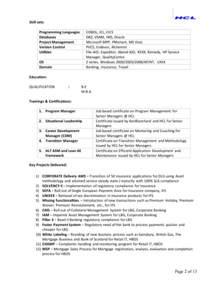Page 2 of 13
Skill sets:
Programming Languages COBOL, JCL, CICS
Databases DB2, VSAM, IMS, Oracle
Project Management Microsoft MPP, PMsmart, MS Visio
Version Control PVCS, Endevor, Alchemist
Utilities File-AID, Expeditor, Abend-AID, REXX, Remedy, HP Service
Manager, QualityCentre
OS Z series, Windows 2000/2003/2008/XP/NT, UNIX
Domain Banking, Insurance, Travel
Education:
QUALIFICATION : B.E
M.B.A
Trainings & Certifications:
1. Program Manager Job based certificate on Program Management for
Senior Managers @ HCL
2. Situational Leadership Certificate issued by KenBlanchard and HCL for Senior
Managers
3. Career Development
Manager (CDM)
Job based certificate on Mentoring and Coaching for
Senior Managers @ HCL
4. Transition Manager Certificate on Transition Management and Methodology
issued by HCL for Senior Managers
5. ALT ASM and Lean AE
Framework
Certificate on Efficient Application Development and
Maintenance issued by HCL for Senior Managers
Key Projects Delivered:
1) CORPORATE Delivery AMS – Transition of 50 insurance applications for DLG using Asset
methodology and attained service steady state / maturity with 100% SLA compliance
2) SOLVENCY II – Implementation of regulatory compliance for Insurance
3) SEPA – Roll out of Single European Payment Area for Insurance company, IFS
4) UNISEX – Removal of sex discrimination in insurance products for IFS
5) Missing functionalities – Introduction of new transactions such as Premium Holiday, Premium
Waiver, Premium Reinstatement, etc., for IFS
6) CMS – Roll out of Collateral Management System for LBG, Corporate Banking
7) IAM – Impaired Asset Management System for LBG, Corporate Banking
8) Pillar 3 – Basel II Banking regulatory compliance for LBG
9) Faster Payment System – Regulatory need of the bank to process payments quicker and
cheaper for LBG
10) White Labeling – Branding of new business process such as Sainsbury, British Gas, The
Mortgage Business and Bank of Scotland for Retail IT, HBOS
11) CHAMP – Complaints handling and monitoring program for Retail IT, HBOS
12) MSP – Mortgage Sales Process for Mortgage registration, analysis, evaluation and completion
process for HBOS
 
