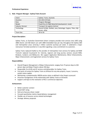 Page 3 of 13
Professional Experience
1. Role : Program Manager - Sydney Trains Account
Client Sydney Trains, Australia
Duration Oct 2015 till Date
Role Program Manager
Model Fixed Price & T&M Waterfall development model
Industry Domain Transport & Logistics Vertical
Technology Oracle PL/SQL, DotNet, Java, Datastage, Cognos, Tibco, SQL
Server, Ariba
Team Size 30 to 50
Project Description:
Sydney Trains, an Australian Government driven company provides train services since 1855 using
2000 electric and 560 diesel cars with 3000 timetabled trips per day throughout the Sydney CBD
and metropolitan areas servicing 1 million customer journeys per week. It underwent a major
restructure formally launched on 1 July 2013 signalling a new commitment to customers.
Sydney Trains replaced CityRail as the provider of metropolitan train services for Sydney and NSW
TrainLink replaced CountryLink for intercity, regional and long journey services around NSW,
Brisbane, Canberra and Melbourne. We support Application Maintenance, Minor Enhancements,
Major Enhancements and Augmented services for Sydney Trains
Responsibilities:
 Overall Program Management of Major Enhancements ranging from 75 person days to 250
person days and Major Projects above 250 days
 Responsible for all AD and AT services and deliverables for Sydney Trains
 First point of contact for Sydney Trains at offshore for any new projects, Issues / concerns,
project status update
 Maintaining a predominantly GREEN service status as defined in the Project scorecard
 Proactive management of the relationship with Sydney Trains at CIO levels
 Support and input to the realisation of HCL’s commercial objectives
Achievement:
 Better customer connect
 Good CSAT rating
 Roll out of process driven model
 Focused quantitative metrics based delivery management
 Flexible use of resource across related technologies
 Strategic delivery proposals
 