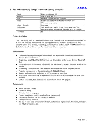 Page 4 of 13
2. Role : Offshore Delivery Manager for Corporate Delivery Tower (DLG)
Client Direct Line Group, UK
Duration Nov 2013 till Sep 2015
Role Offshore Service Delivery Manager
Model Fixed Resource for Waterfall development and
Maintenance projects
Industry Domain Insurance
Technology SAS, Mainframe, AS400, Oracle Forms, Oracle PL/SQL,
Oracle Financials, Lotus Notes, DotNet, VC++, SQL Server
Team Size 60
Project Description:
Direct Line Group, DLG, is a leading motor insurance company in UK. It is also popularly known for
its road side recovery management. It is a conglomerate of 7 insurance brands such as NIG,
Churchill, Direct Line, Privilege, Green Flag, Sainsbury brand partner. Apart from Motor insurance,
DLG also handles Travel insurance, Pet Insurance and Home Insurance
Responsibilities:
 Overall delivery responsibility for Development and Application Maintenance of Corporate
Delivery Tower applications
 Responsible for all AD, AM and AT services and deliverables for Corporate Delivery Tower of
DLG
 First point of contact for DLG at offshore for any new projects, Issues / concerns, project status
update
 Maintaining a predominantly GREEN service status as defined in the Project scorecard
 Proactive management of the relationship with DLG at CIO levels
 Support and input to the realisation of HCL’s commercial objectives
 Responsible for transitioning 50 applications from DLG to HCL and managing the same from
offshore
 Capture value adds, best practices and lessons learnt for all DLG projects
Achievement:
 Better customer connect
 Good CSAT rating
 Reduction in knowledge gap
 Focused quantitative metrics based delivery management
 Flexible use of resource across related technologies
 Strategic delivery proposals
 Roll out of value adds for incident reduction, performance improvement, Predictive, Perfective
and Adaptive Maintenance
 