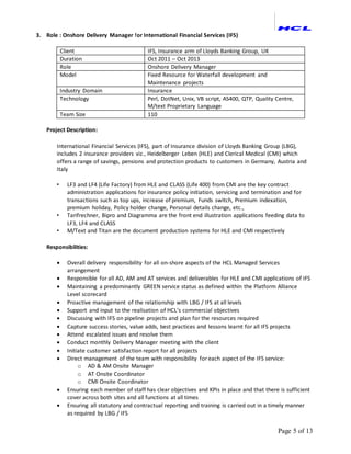 Page 5 of 13
3. Role : Onshore Delivery Manager for International Financial Services (IFS)
Client IFS, Insurance arm of Lloyds Banking Group, UK
Duration Oct 2011 – Oct 2013
Role Onshore Delivery Manager
Model Fixed Resource for Waterfall development and
Maintenance projects
Industry Domain Insurance
Technology Perl, DotNet, Unix, VB script, AS400, QTP, Quality Centre,
M/text Proprietary Language
Team Size 110
Project Description:
International Financial Services (IFS), part of Insurance division of Lloyds Banking Group (LBG),
includes 2 insurance providers viz., Heidelberger Leben (HLE) and Clerical Medical (CMI) which
offers a range of savings, pensions and protection products to customers in Germany, Austria and
Italy
• LF3 and LF4 (Life Factory) from HLE and CLASS (Life 400) from CMI are the key contract
administration applications for insurance policy initiation, servicing and termination and for
transactions such as top ups, increase of premium, Funds switch, Premium indexation,
premium holiday, Policy holder change, Personal details change, etc.,
• Tarifrechner, Bipro and Diagramma are the front end illustration applications feeding data to
LF3, LF4 and CLASS
• M/Text and Titan are the document production systems for HLE and CMI respectively
Responsibilities:
 Overall delivery responsibility for all on-shore aspects of the HCL Managed Services
arrangement
 Responsible for all AD, AM and AT services and deliverables for HLE and CMI applications of IFS
 Maintaining a predominantly GREEN service status as defined within the Platform Alliance
Level scorecard
 Proactive management of the relationship with LBG / IFS at all levels
 Support and input to the realisation of HCL’s commercial objectives
 Discussing with IFS on pipeline projects and plan for the resources required
 Capture success stories, value adds, best practices and lessons learnt for all IFS projects
 Attend escalated issues and resolve them
 Conduct monthly Delivery Manager meeting with the client
 Initiate customer satisfaction report for all projects
 Direct management of the team with responsibility for each aspect of the IFS service:
o AD & AM Onsite Manager
o AT Onsite Coordinator
o CMI Onsite Coordinator
 Ensuring each member of staff has clear objectives and KPIs in place and that there is sufficient
cover across both sites and all functions at all times
 Ensuring all statutory and contractual reporting and training is carried out in a timely manner
as required by LBG / IFS
 