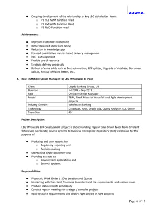 Page 6 of 13
 On-going development of the relationship at key LBG stakeholder levels:
o IFS HLE ADM Function Head
o IFS CMI ADM Function Head
o IFS PMO Function Head
Achievement:
 Improved customer relationship
 Better Balanced Score card rating
 Reduction in knowledge gap
 Focused quantitative metrics based delivery management
 HLE - CMI alignment
 Flexible use of resource
 Strategic delivery proposals
 Roll out of value adds such as Test automation, PDF splitter, Upgrade of database, Document
upload, Reissue of failed letters, etc.,
4. Role : Offshore Senior Manager for LBG-Wholesale-BI Pool
Client Lloyds Banking Group, UK
Duration Jul 2009 – Sep 2011
Role Offshore Senior Manager
Model T&M, Fixed Price for Waterfall and Agile development
projects
Industry Domain Wholesale Banking
Technology Datastage, Unix, Oracle 10g, Query Analyser, SQL Server
Team Size 40
Project Description:
LBG Wholesale BIR Development project is about handling regular time driven feeds from different
Wholesale (Corporate) source systems to Business Intelligence Repository (BIR) warehouse for the
purpose of
 Producing end user reports for
o Regulatory reporting and
o Decision making
 Maintaining single customer view
 Providing extracts to
o Downstream applications and
o External systems
Responsibilities:
 Proposals, Work Order / SOW creation and Quotes
 Interacting with the client / business to understand the requirements and resolve issues
 Produce status reports periodically
 Conduct regular meeting for strategic / complex projects
 Raise resource requirements and deploy right people in right projects
 