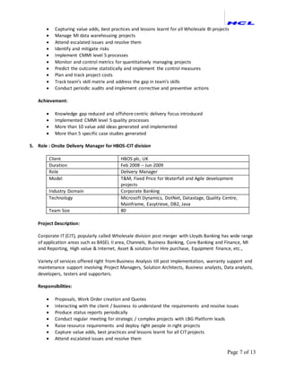 Page 7 of 13
 Capturing value adds, best practices and lessons learnt for all Wholesale BI projects
 Manage MI data warehousing projects
 Attend escalated issues and resolve them
 Identify and mitigate risks
 Implement CMMI level 5 processes
 Monitor and control metrics for quantitatively managing projects
 Predict the outcome statistically and implement the control measures
 Plan and track project costs
 Track team’s skill matrix and address the gap in team’s skills
 Conduct periodic audits and implement corrective and preventive actions
Achievement:
 Knowledge gap reduced and offshore centric delivery focus introduced
 Implemented CMMI level 5 quality processes
 More than 10 value add ideas generated and implemented
 More than 5 specific case studies generated
5. Role : Onsite Delivery Manager for HBOS-CIT division
Client HBOS plc, UK
Duration Feb 2008 – Jun 2009
Role Delivery Manager
Model T&M, Fixed Price for Waterfall and Agile development
projects
Industry Domain Corporate Banking
Technology Microsoft Dynamics, DotNet, Datastage, Quality Centre,
Mainframe, Easytrieve, DB2, Java
Team Size 80
Project Description:
Corporate IT (CIT), popularly called Wholesale division post merger with Lloyds Banking has wide range
of application areas such as BASEL II area, Channels, Business Banking, Core Banking and Finance, MI
and Reporting, High value & Internet, Asset & solution for Hire purchase, Equipment finance, etc.,
Variety of services offered right from Business Analysis till post implementation, warranty support and
maintenance support involving Project Managers, Solution Architects, Business analysts, Data analysts,
developers, testers and supporters.
Responsibilities:
 Proposals, Work Order creation and Quotes
 Interacting with the client / business to understand the requirements and resolve issues
 Produce status reports periodically
 Conduct regular meeting for strategic / complex projects with LBG Platform leads
 Raise resource requirements and deploy right people in right projects
 Capture value adds, best practices and lessons learnt for all CIT projects
 Attend escalated issues and resolve them
 