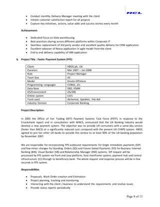 Page 8 of 13
 Conduct monthly Delivery Manager meeting with the client
 Initiate customer satisfaction report for all projects
 Capture key initiatives, actions, value adds and success stories every month
Achievement:
 Dedicated focus on Data warehousing
 Best practices sharing across different platforms within Corporate IT
 Seamless replacement of 3rd party vendor and excellent quality delivery for CRM application
 Excellent takeover of Nexus application in agile model from the client
 End to end delivery capability of IAM application
6. Project Title : Faster Payment System (FPS)
Client HBOS plc, UK
Duration Mar 2007 – Jan 2008
Role Project Manager
Team Size 43
Model Onsite-Offshore
Programming Languages COBOL, JCL
Data Base DB2, VSAM
OS/Environment OS/390
Online system CICS
Tools used Alchemist, Xpediter, File-Aid
Industry Domain Corporate Banking
Project Description:
In 2005 the Office of Fair Trading (OFT) Payment Systems Task Force (PSTF), in response to the
Cruickshank report and in consultation with APACS, announced that the UK Banking Industry would
develop a new payment system. The objective was to provide UK consumers with a same-day service
(faster than BACS) at a significantly reduced cost compared with the present UK CHAPS system. HBOS
agreed to join ten other UK banks to provide this service to at least 90% of the UK banking population
by November 2007.
We are responsible for incorporating FPS outbound requirements for Single immediate payments (SIP)
and few minor changes for Standing Orders (SO) and Future Dated Payments (FD) for Business Internet
Banking (BIB), Visual Banker (VB) and Relationship Manager (RM) systems. SIP request will be
processed by FPS system via front end Java platform, host mainframe system, payment hub and central
infrastructure (CI) through to beneficiary bank. The whole request and response process will be in few
seconds in FPS system.
Responsibilities
 Proposals, Work Order creation and Estimation
 Project planning, tracking and monitoring
 Interacting with the client / business to understand the requirements and resolve issues
 Provide status reports periodically
 