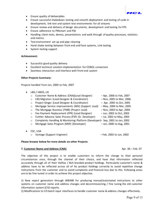 Page 9 of 13
 Ensure quality of deliverables
 Ensure successful shakedown testing and smooth deployment and testing of code in
development, link test and system test environments for all streams
 Ensure review and delivery of design documents, development and testing for FPS
 Ensure adherence to PMsmart and PQI
 Handling client visits, demos, presentations and walk through of quality processes, statistics
and metrics
 Test environment set up and pipe cleaning
 Hand shake testing between front end and host systems, Link testing
 System testing support
Achievement:
 Successful good quality delivery
 Excellent technical solution implementation for COBOL conversion
 Seamless interaction and interface with front end system
Other Projects Summary:
Projects handled from Jan, 2000 to Feb, 2007
 LBG / HBOS, UK
o Customer Name & Address (CNA)(Lead Designer) – Apr, 2006 to Feb, 2007
o CBS Migration (Lead Designer & Coordinator) – Nov, 2005 to Mar, 2006
o Project Ginger (Lead Designer & Coordinator) – Apr, 2005 to Oct, 2005
o Mortgage Service improvements (MSI) (Support Lead) – May, 2004 to Mar, 2005
o The Mortgage Business (TMB) (Project Lead) – Nov, 2003 to Apr, 2004
o Fee Payment Replacement (FPR) (Lead Designer) – Jun, 2003 to Oct, 2003
o Further Advance Sales Process (FSP) (Sr. Developer) – Jul, 2002 to May, 2003
o Complaints Handling & Monitoring Platform (Developer)– Sep, 2001 to Jan, 2002
o Mortgage Sales Program (MSP) (Developer) – Jan, 2000 to Aug, 2001
 CSC, USA
o Vantage (Support Engineer) – Feb, 2002 to Jun, 2002
Please browse below for more details on other Projects:
7. Customer Name and Address (CNA) Apr. 06 – Feb. 07
The objective of this project is to enable customers to inform the change to their personal
circumstances once, through the channel of their choice, and have that information reflected
accurately through all of their Halifax / BoS branded product holdings. Particularly customer's name &
address have to be reflected across all of his product holdings correctly to avoid repetitive change
instructions from the customer and to avoid complaints and financial loss due to this. Following areas
are to be fine-tuned in order to achieve this project objective.
1) New report generation through WBIMB for producing manual/automated instructions to other
systems on customer name and address changes and decommissioning / fine tuning the old customer
information system (CIS) reports.
2) Modifications to CIS batch input interfaces to handle customer name & address changes effectively.
 