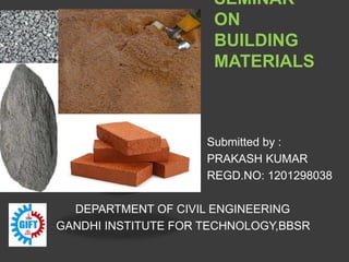 SEMINAR
ON
BUILDING
MATERIALS
Submitted by :
PRAKASH KUMAR
REGD.NO: 1201298038
DEPARTMENT OF CIVIL ENGINEERING
GANDHI INSTITUTE FOR TECHNOLOGY,BBSR
 