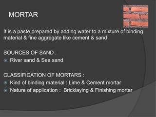 MORTAR
It is a paste prepared by adding water to a mixture of binding
material & fine aggregate like cement & sand
SOURCES OF SAND :
 River sand & Sea sand
CLASSIFICATION OF MORTARS :
 Kind of binding material : Lime & Cement mortar
 Nature of application : Bricklaying & Finishing mortar
 
