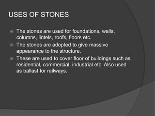 USES OF STONES
 The stones are used for foundations, walls,
columns, lintels, roofs, floors etc.
 The stones are adopted to give massive
appearance to the structure.
 These are used to cover floor of buildings such as
residential, commercial, industrial etc. Also used
as ballast for railways.
 
