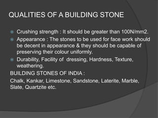 QUALITIES OF A BUILDING STONE
 Crushing strength : It should be greater than 100N/mm2.
 Appearance : The stones to be used for face work should
be decent in appearance & they should be capable of
preserving their colour uniformly.
 Durability, Facility of dressing, Hardness, Texture,
weathering.
BUILDING STONES OF INDIA :
Chalk, Kankar, Limestone, Sandstone, Laterite, Marble,
Slate, Quartzite etc.
 