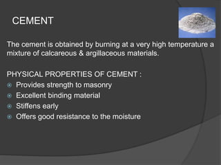 CEMENT
The cement is obtained by burning at a very high temperature a
mixture of calcareous & argillaceous materials.
PHYSICAL PROPERTIES OF CEMENT :
 Provides strength to masonry
 Excellent binding material
 Stiffens early
 Offers good resistance to the moisture
 