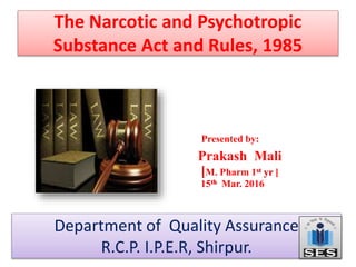 The Narcotic and Psychotropic
Substance Act and Rules, 1985
Presented by:
Prakash Mali
[M. Pharm 1st yr ]
15th Mar. 2016
Department of Quality Assurance
R.C.P. I.P.E.R, Shirpur.
 