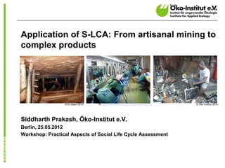 Application of S-LCA: From artisanal mining to
complex products




                 © B.Litsani 2010   © http://www.teluglobe.com/inthenews/business   © Öko-Institut 2010




Siddharth Prakash, Öko-Institut e.V.
Berlin, 25.05.2012
Workshop: Practical Aspects of Social Life Cycle Assessment
 