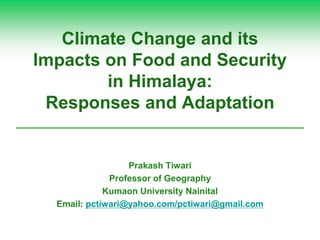 Climate Change and its
Impacts on Food and Security
in Himalaya:
Responses and Adaptation
Prakash Tiwari
Professor of Geography
Kumaon University Nainital
Email: pctiwari@yahoo.com/pctiwari@gmail.com
 