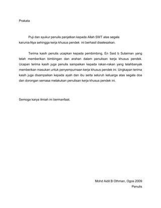 Prakata
Puji dan syukur penulis panjatkan kepada Allah SWT atas segala
karunia-Nya sehingga kerja khusus pendek ini berhasil diselesaikan.
Terima kasih penulis ucapkan kepada pembimbing, En Said b Sulaiman yang
telah memberikan bimbingan dan arahan dalam penulisan kerja khusus pendek.
Ucapan terima kasih juga penulis sampaikan kepada rakan-rakan yang telahbanyak
memberikan masukan untuk penyempurnaan kerja khusus pendek ini. Ungkapan terima
kasih juga disampaikan kepada ayah dan ibu serta seluruh keluarga atas segala doa
dan dorongan semasa melakukan penulisan kerja khusus pendek ini.
Semoga karya ilmiah ini bermanfaat.
Mohd Aidil B Othman, Ogos 2009
Penulis