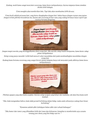 Kadang, meski kamu sangat mencintai seseorang, kamu harus melepaskannya, karena tanpanya kamu temukan
dirimu lebih bahagia.
Cinta mungkin akan memberikan luka. Tapi luka akan membuatmu lebih dewasa.
Cinta kasih adalah perasaan hati, yang harus diungkapkan dengan hati, bukan hanya dengan rayuan atau pujian.
Jangan terlalu pikirkan kesendirian mu, karena ada seseorang di luar sana yang sedang bertanya-tanya seperti apa
rasanya bertemu denganmu.
Jangan tangisi mereka yang meninggalkanmu demi orang lain. Jika mereka cukup bodoh melepasmu, kamu harus cukup
pintar melupakannya.
Setiap orang punya masalah. Lebih baik mencari solusi masalahmu dari pada membandingkan masalahmu dengan
orang lain.
Kadang kamu bertemu seseorang yang sangat berarti dalam hidupmu hanya tuk menyadari pada akhirnya kamu harus
melepaskannya.
Pikirkan apapun yang akan kamu ucapkan. Karena setiap ucapan yang keluar dari mulutmu, tak akan bisa kamu tarik
kembali.
"Jika Anda mengatakan bahwa Anda tidak pernah berbohong dalam hidup, maka anda sebenarnya sedang bnar-benar
berbohong"
"Kematian adalah akhir kehidupan bukan akhir dari sebuah hubungan"
"Jika humor dan rumor yang dibutuhkan lebih dari iman dan kebenaran, kemudian ia memberitahu saya sesuatu
tentang jenis dunia yang kita hidup saat ini. "
 