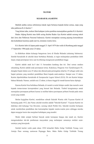 3
MATERI
SEJARAH R.A KARTINI
Baiklah andika semua sebelumnya kakak ingin bertanya kepada kalian semua, siapa yang
tahu pahlawan R.A Kartini ?
Yang belum tahu, mohon lihat kedepan (calon pembina menunjukkan gambar R.A Kartini)
Raden Adjeng Kartini atau lebih sering disebut Raden Ayu Kartini adalah seorang tokoh
dari Jawa dan Pahlawan Nasional Indonesia. Kartini merupakan seorang pejuang kemerdekaan
dan kedudukan kaumnya pada saat itu, terutama wanita Jawa.
R.A Kartini lahir di Jepara pada tanggal 21 April 1879 dan wafat di Rembang pada tanggal
17 September 1904 pada umur 25 tahun.
Ia dilahirkan dalam keluarga bangsawan Jawa di Hindia Belanda (sekarang Indonesia).
Setelah bersekolah di sekolah dasar berbahasa Belanda, ia ingin melanjutkan pendidikan lebih
lanjut, tetapi perempuan Jawa saat itu dilarang mengenyam pendidikan tinggi.
Kartini adalah anak ke-5 dari 11 bersaudara kandung dan tiri. Dari semua saudara
sekandung, Kartini adalah anak perempuan tertua. Kakeknya, Pangeran Ario Tjondronegoro IV,
diangkat bupati dalam usia 25 tahun dan dikenal pada pertengahan abad ke-19 sebagai salah satu
bupati pertama yang memberi pendidikan Barat kepada anak-anaknya. Sampai usia 12 tahun,
Kartini diperbolehkan bersekolah di Europeesche Lagere School (ELS). Di sini Kartini belajar
bahasa Belanda. Namun, setelah usia 12 tahun, ia harus tinggal di rumah karena harus dipingit.
Karena Kartini bisa berbahasa Belanda, di rumah ia mulai belajar sendiri dan menulis surat
kepada teman-teman korespondensi yang berasal dari Belanda. Timbul keinginannya untuk
memajukan perempuan pribumi karena ia melihat bahwa perempuan pribumi berada pada status
sosial yang rendah.
Berkat kegigihan Kartini, mendirikan sebuah Sekolah Wanita oleh Yayasan Kartini di
Semarang pada 1912, dan Nama sekolah tersebut adalah "Sekolah Kartini". Yayasan Kartini ini
didirikan oleh keluarga Van Deventer, seorang tokoh Politik Etis. Sekolah tersebut bertujuan
untuk memberikan pendidikan dan keterampilan kepada wanita-wanita jawa sehingga mereka
dapat mengejar karier dan menjalani kehidupan yang mendiri.
Meski tidak sempat berbuat banyak untuk kemajuan bangsa dan tanah air, Kartini
mengemukakan ide-ide pembaruan masyarakat yang melampaui zamannya melalui surat-
suratnya yang bersejarah.
Setelah kartini wafat pada tahun 1938 keluarlah Habis Gelap Terbitlah Terang versi
Armijn Pane seorang sastrawan Pujangga Baru. Buku Habis Gelap Terbitlah Terang
 