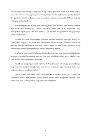 4
berisi/menceritakan tentang isi perjalanan hidup seorang pahlawan wanita R.A Kartni dan isi
surat-surat Kartini, seorang perempuan pribumi, sangat menarik perhatian masyarakat Belanda,
dan pemikiran-pemikiran Kartini mulai mengubah pandangan masyarakat Belanda terhadap
perempuan pribumi di Jawa.
Pemikiran-pemikiran Kartini yang tertuang dalam surat-Suratnya juga menjadi inspirasi
bagi tokoh-tokoh kebangkitan nasional Indonesia, antara lain W.R. Soepratman yang
menciptakan lagu berjudul "Ibu Kita Kartini". Lagu tersebut menggambarkan inti perjuangan
wanita untuk merdeka.
Presiden Soekarno mengeluarkan Keputusan Presiden Republik Indonesia Nomor 108
Tahun 1964, tanggal 2 Mei 1964, yang menetapkan Kartini sebagai Pahlawan Kemerdekaan
Nasional sekaligus menetapkan hari lahir Kartini, tanggal 21 April, untuk diperingati setiap
tahun sebagai hari besar yang kemudian dikenal sebagai Hari Kartini.
R.A Kartini juga memiliki beberepa sifat dan keistimewaan yang harus kita teladani yakni
semangat belajar dan berwawasan luas, dan sikap yang harus kita teladani seperti tekadnya yang
kuat, pantang menyerah dan jiwa pemberani.
Setelah kita mempelajari sejarah pahlawan R.A Kartini, maka kita sebagai generasi bangsa
yang baik untuk menjadi orang berguna bagi diri kita sendiri dan juga orang lain. Karna pada
hakikatnya kita semua adalah saudara.
Baiklah kakak rasa cukup sekian penjelasan kakak tentang sejarah R.A Kartini tapi
sebelumnya kakak ingin bertanya sedikit kepada kalian untuk mengetahui seberapa besar
pemahaman andika tentang materi yang telah kakak sampaikan.
 