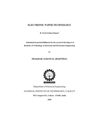 ELECTRONIC PAPER TECHNOLOGY
B. Tech Seminar Report
Submitted in partial fulfilment for the award of the Degree of
Bachelor of Technology in Electrical and Electronics Engineering
By
PRAKHAR AGRAWAL (B160759EE)
Department of Electrical Engineering
NATIONAL INSTITUTE OF TECHNOLOGY, CALICUT
NIT Campus P.O., Calicut – 673601, India
2020
 