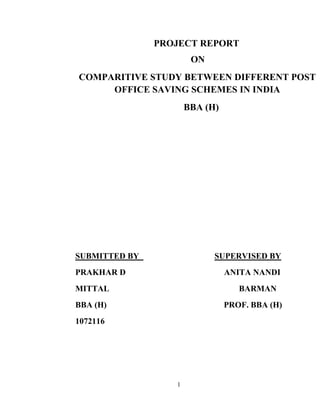 1
PROJECT REPORT
ON
COMPARITIVE STUDY BETWEEN DIFFERENT POST
OFFICE SAVING SCHEMES IN INDIA
BBA (H)
SUBMITTED BY SUPERVISED BY
PRAKHAR D ANITA NANDI
MITTAL BARMAN
BBA (H) PROF. BBA (H)
1072116
 