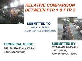 RELATIVE COMPARISON
BETWEEN PTR 1 & PTR 2
TECHNICAL GUIDE :
MR. TUSHAR KULKARNI
(HOD , BLEACHING)
SUBMITTED BY :
PRAKHAR TRIPATHI
UPTTI ( GCTI )
KANPUR NAGAR (U.P.)
SUBMITTED TO :
MR. A. K. PATRA
(H.O.D. TEXTILE CHEMISTRY)
 