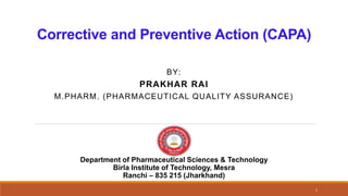 Corrective and Preventive Action (CAPA)
BY:
PRAKHAR RAI
M.PHARM. (PHARMACEUTICAL QUALITY ASSURANCE)
1
Department of Pharmaceutical Sciences & Technology
Birla Institute of Technology, Mesra
Ranchi – 835 215 (Jharkhand)
 