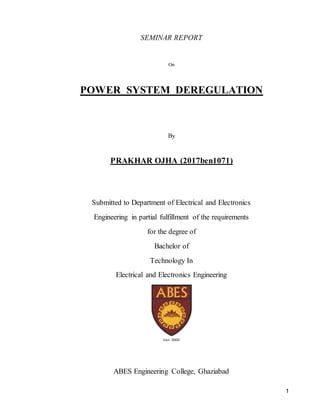 1
SEMINAR REPORT
On
POWER SYSTEM DEREGULATION
By
PRAKHAR OJHA (2017ben1071)
Submitted to Department of Electrical and Electronics
Engineering in partial fulfillment of the requirements
for the degree of
Bachelor of
Technology In
Electrical and Electronics Engineering
ABES Engineering College, Ghaziabad
 