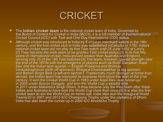 CRICKETCRICKET
 The The Indian cricket teamIndian cricket team is the national cricket team of India. Governed by is the national cricket team of India. Governed by
the Board of Control for Cricket in India (BCCI), it is a full member of theInternationalthe Board of Control for Cricket in India (BCCI), it is a full member of theInternational
Cricket Council (ICC) with Test and One Day International (ODI) status.Cricket Council (ICC) with Test and One Day International (ODI) status.
 Although cricket was introduced to India by European merchant sailors in the 18thAlthough cricket was introduced to India by European merchant sailors in the 18th
century, and the first cricket club in India was established inCalcutta in 1792, India'scentury, and the first cricket club in India was established inCalcutta in 1792, India's
national cricket team did not play its first Test match until 25 June 1932 at Lord's.national cricket team did not play its first Test match until 25 June 1932 at Lord's.
[2] They became the sixth team to be granted Test cricket status.[3] In its first fifty[2] They became the sixth team to be granted Test cricket status.[3] In its first fifty
years of international cricket, India proved weaker than Australia and England,years of international cricket, India proved weaker than Australia and England,
winning only 35 of the 196 Test matches.[4] The team, however, gained strength nearwinning only 35 of the 196 Test matches.[4] The team, however, gained strength near
the end of the 1970s with the emergence of players such as Sunil Gavaskar, Kapilthe end of the 1970s with the emergence of players such as Sunil Gavaskar, Kapil
Dev and the Indian spin quartet — Erapalli Prasanna and SrinivasDev and the Indian spin quartet — Erapalli Prasanna and Srinivas
Venkataraghavan (both off spinners), Bhagwat Chandrasekhar (a leg spinner),Venkataraghavan (both off spinners), Bhagwat Chandrasekhar (a leg spinner),
and Bishen Singh Bedi (a left-arm spinner). Traditionally much stronger at home thanand Bishen Singh Bedi (a left-arm spinner). Traditionally much stronger at home than
abroad, the Indian team has improved its overseas form since the start of the 21stabroad, the Indian team has improved its overseas form since the start of the 21st
century. It won the Cricket World Cup in 1983 under Kapil Dev, was runner-upcentury. It won the Cricket World Cup in 1983 under Kapil Dev, was runner-up
in 2003 under Sourav Ganguly, and won the World Cup a second timein 2003 under Sourav Ganguly, and won the World Cup a second time
in 2011 under Mahendra Singh Dhoni. It thus became only the third team after Westin 2011 under Mahendra Singh Dhoni. It thus became only the third team after West
Indies and Australia to have won the World Cup more than once.[5] It is also the firstIndies and Australia to have won the World Cup more than once.[5] It is also the first
cricket team to win the World Cup on home soil. India also won the inaugural Worldcricket team to win the World Cup on home soil. India also won the inaugural World
Twenty20 in 2007 and 2013 ICC Champions Trophy under the captaincy of Dhoni.Twenty20 in 2007 and 2013 ICC Champions Trophy under the captaincy of Dhoni.
India has also been the runner-up in 2000 ICC KnockOut TrophyIndia has also been the runner-up in 2000 ICC KnockOut Trophy
 