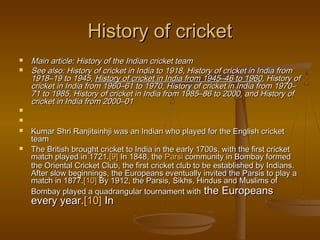 History of cricketHistory of cricket
 Main article: History of the Indian cricket teamMain article: History of the Indian cricket team
 See also: History of cricket in India to 1918, History of cricket in India fromSee also: History of cricket in India to 1918, History of cricket in India from
1918–19 to 1945, 1918–19 to 1945, History of cricket in India from 1945–46 to 1960History of cricket in India from 1945–46 to 1960, History of, History of
cricket in India from 1960–61 to 1970, History of cricket in India from 1970–cricket in India from 1960–61 to 1970, History of cricket in India from 1970–
71 to 1985, History of cricket in India from 1985–86 to 2000, and History of71 to 1985, History of cricket in India from 1985–86 to 2000, and History of
cricket in India from 2000–01cricket in India from 2000–01


 Kumar Shri Ranjitsinhji was an Indian who played for the English cricketKumar Shri Ranjitsinhji was an Indian who played for the English cricket
teamteam
 The British brought cricket to India in the early 1700s, with the first cricketThe British brought cricket to India in the early 1700s, with the first cricket
match played in 1721.match played in 1721.[9][9] In 1848, the  In 1848, the ParsiParsi community in Bombay formed community in Bombay formed
the Oriental Cricket Club, the first cricket club to be established by Indians.the Oriental Cricket Club, the first cricket club to be established by Indians.
After slow beginnings, the Europeans eventually invited the Parsis to play aAfter slow beginnings, the Europeans eventually invited the Parsis to play a
match in 1877.match in 1877.[10][10] By 1912, the Parsis, Sikhs, Hindus and Muslims of By 1912, the Parsis, Sikhs, Hindus and Muslims of
Bombay played a quadrangular tournament withBombay played a quadrangular tournament with the Europeansthe Europeans
every year.every year.[10][10] In  In 
 