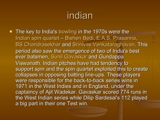 indianindian
 The key to India's The key to India's bowlingbowling in the 1970s were the  in the 1970s were the 
Indian spin quartetIndian spin quartet –  – BishenBishen BediBedi, , E.A.S.E.A.S. PrasannaPrasanna, , 
BS ChandrasekharBS Chandrasekhar and  and SrinivasSrinivas VenkataraghavanVenkataraghavan. This. This
period also saw the emergence of two of India's bestperiod also saw the emergence of two of India's best
ever batsmen, ever batsmen, SunilSunil GavaskarGavaskar and Gundappa and Gundappa
Viswanath. Indian pitches have had tendency toViswanath. Indian pitches have had tendency to
support spin and the spin quartet exploited this to createsupport spin and the spin quartet exploited this to create
collapses in opposing batting line-ups. These playerscollapses in opposing batting line-ups. These players
were responsible for the back-to-back series wins inwere responsible for the back-to-back series wins in
1971 in the West Indies and in England, under the1971 in the West Indies and in England, under the
captaincy of Ajit Wadekar. Gavaskar scored 774 runs incaptaincy of Ajit Wadekar. Gavaskar scored 774 runs in
the West Indian series while Dilip Sardesai's 112 playedthe West Indian series while Dilip Sardesai's 112 played
a big part in their one Test win.a big part in their one Test win.
 